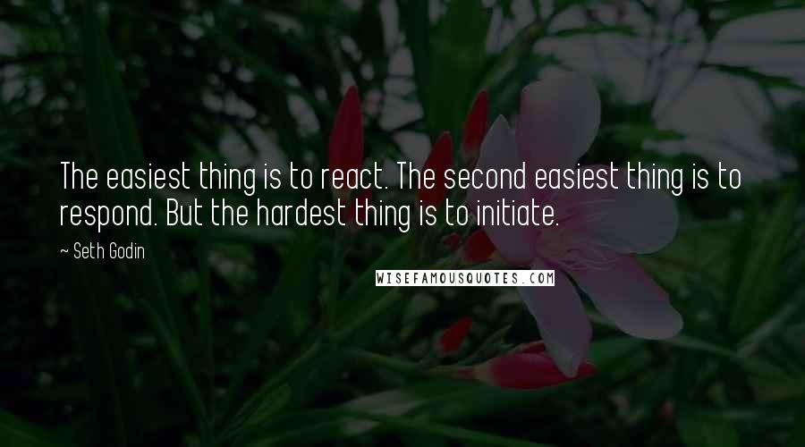 Seth Godin Quotes: The easiest thing is to react. The second easiest thing is to respond. But the hardest thing is to initiate.