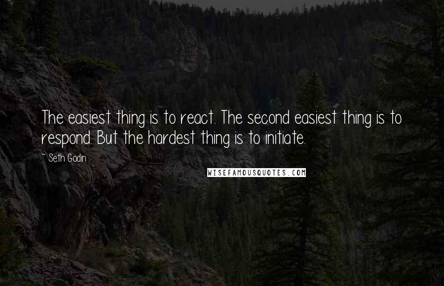 Seth Godin Quotes: The easiest thing is to react. The second easiest thing is to respond. But the hardest thing is to initiate.