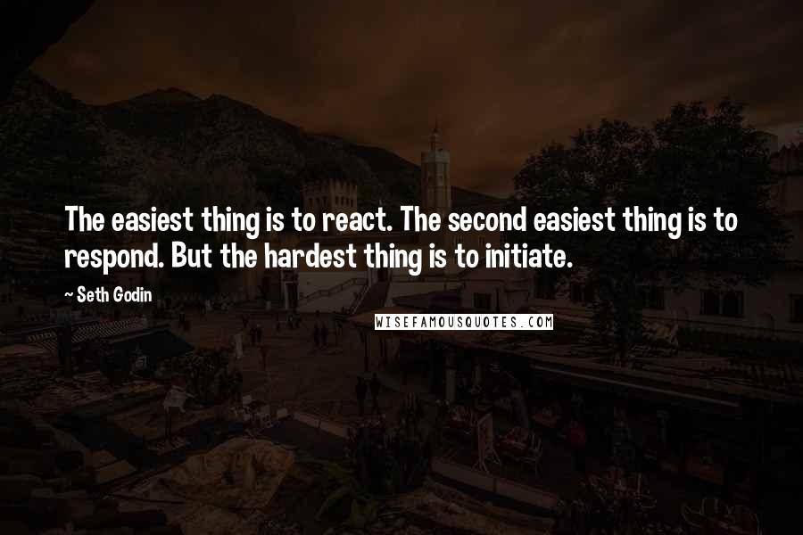 Seth Godin Quotes: The easiest thing is to react. The second easiest thing is to respond. But the hardest thing is to initiate.