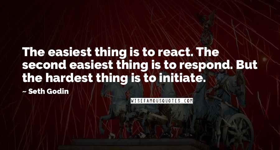 Seth Godin Quotes: The easiest thing is to react. The second easiest thing is to respond. But the hardest thing is to initiate.