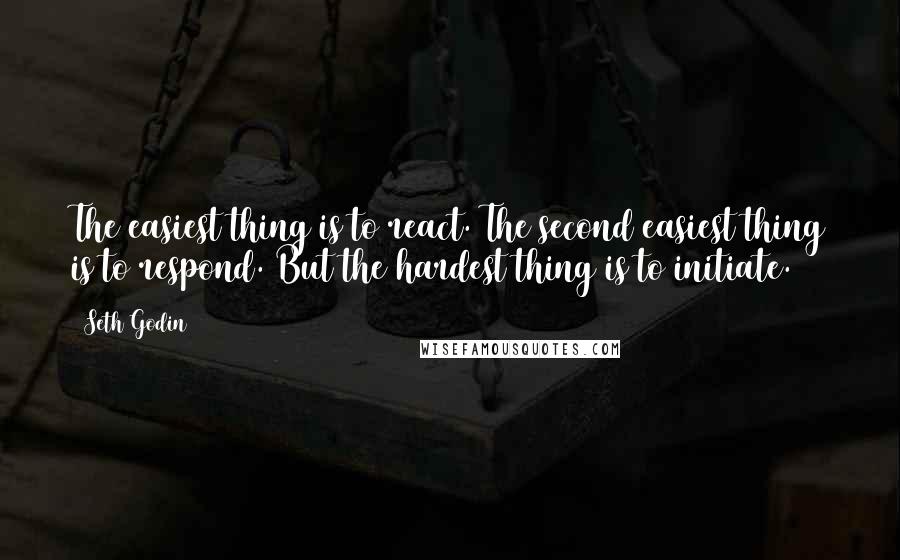 Seth Godin Quotes: The easiest thing is to react. The second easiest thing is to respond. But the hardest thing is to initiate.