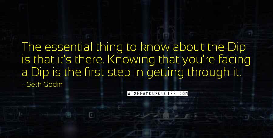 Seth Godin Quotes: The essential thing to know about the Dip is that it's there. Knowing that you're facing a Dip is the first step in getting through it.