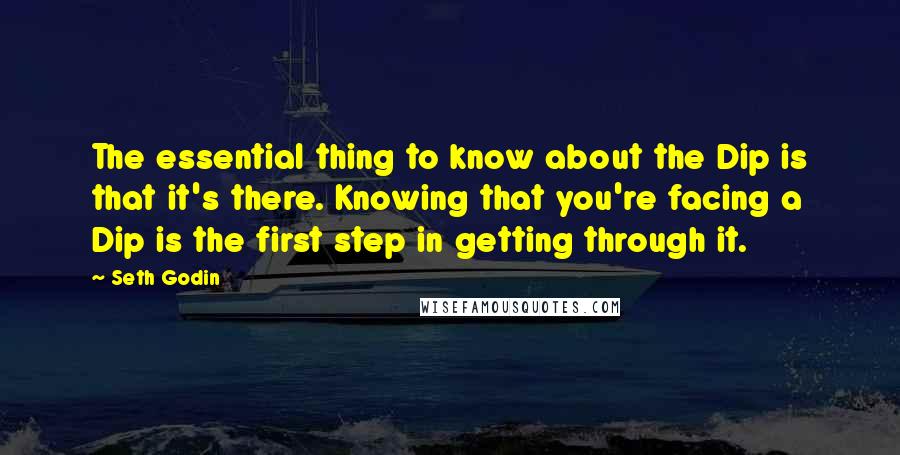 Seth Godin Quotes: The essential thing to know about the Dip is that it's there. Knowing that you're facing a Dip is the first step in getting through it.