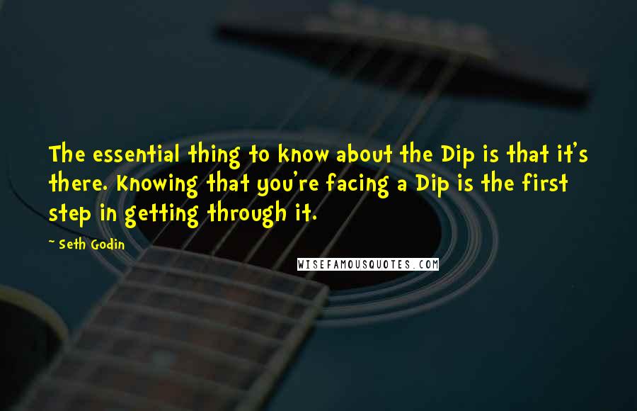 Seth Godin Quotes: The essential thing to know about the Dip is that it's there. Knowing that you're facing a Dip is the first step in getting through it.