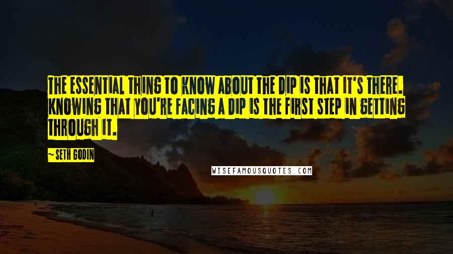 Seth Godin Quotes: The essential thing to know about the Dip is that it's there. Knowing that you're facing a Dip is the first step in getting through it.