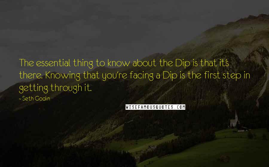 Seth Godin Quotes: The essential thing to know about the Dip is that it's there. Knowing that you're facing a Dip is the first step in getting through it.