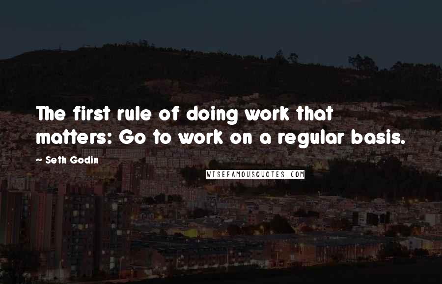 Seth Godin Quotes: The first rule of doing work that matters: Go to work on a regular basis.