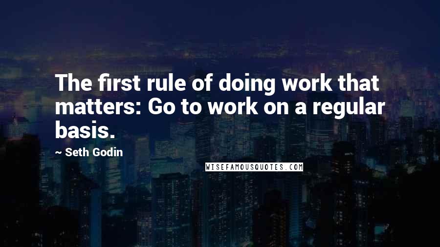 Seth Godin Quotes: The first rule of doing work that matters: Go to work on a regular basis.