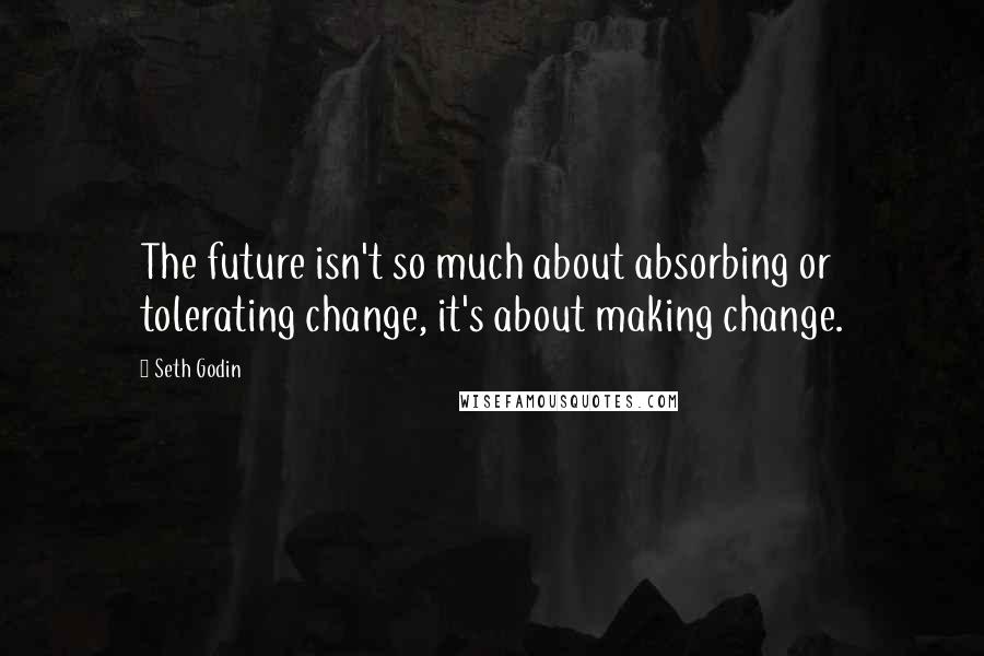 Seth Godin Quotes: The future isn't so much about absorbing or tolerating change, it's about making change.