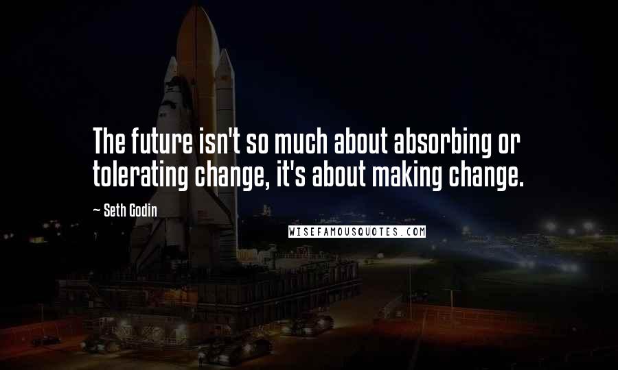 Seth Godin Quotes: The future isn't so much about absorbing or tolerating change, it's about making change.