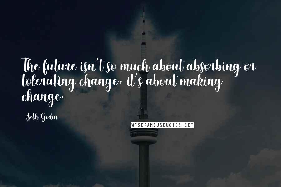 Seth Godin Quotes: The future isn't so much about absorbing or tolerating change, it's about making change.