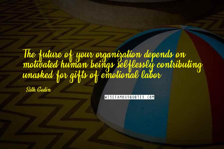 Seth Godin Quotes: The future of your organization depends on motivated human beings selflessly contributing unasked-for gifts of emotional labor.