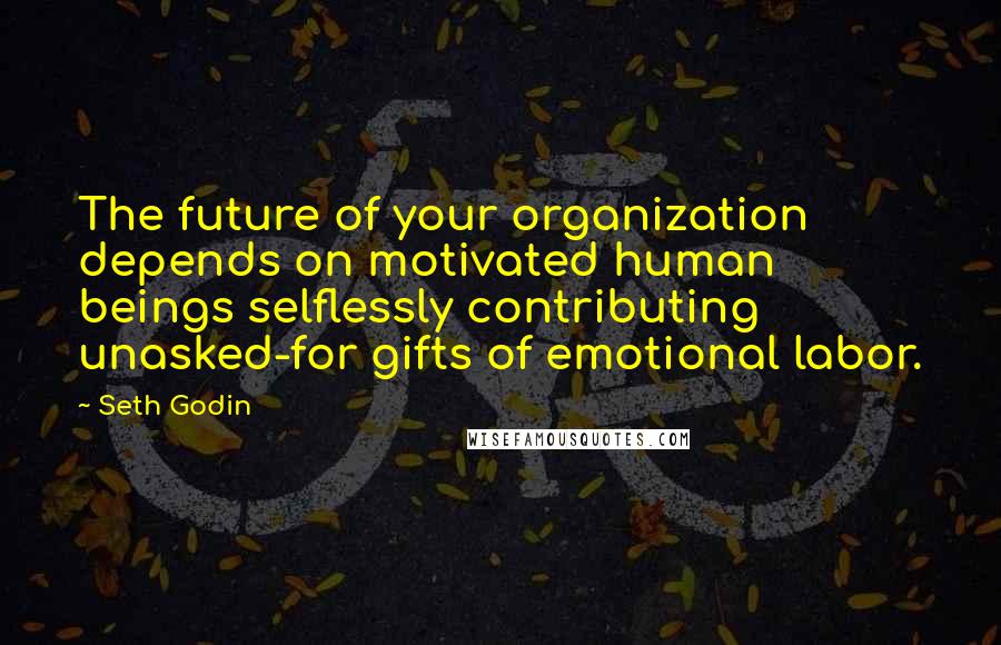 Seth Godin Quotes: The future of your organization depends on motivated human beings selflessly contributing unasked-for gifts of emotional labor.