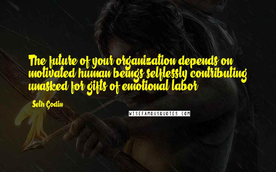 Seth Godin Quotes: The future of your organization depends on motivated human beings selflessly contributing unasked-for gifts of emotional labor.