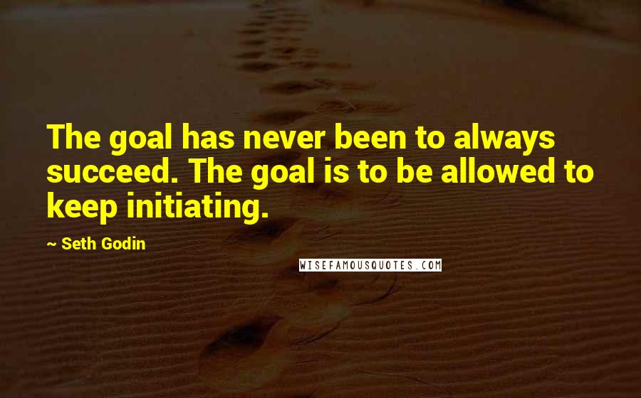 Seth Godin Quotes: The goal has never been to always succeed. The goal is to be allowed to keep initiating.