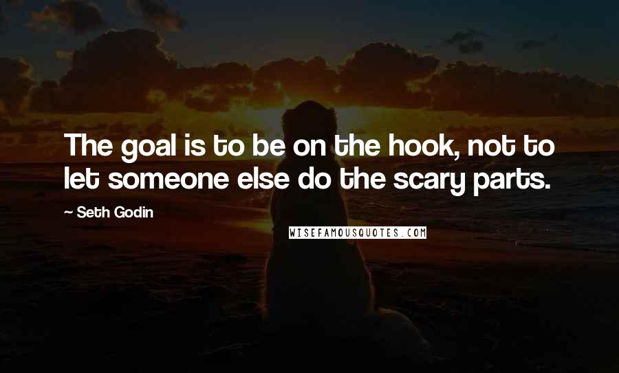 Seth Godin Quotes: The goal is to be on the hook, not to let someone else do the scary parts.