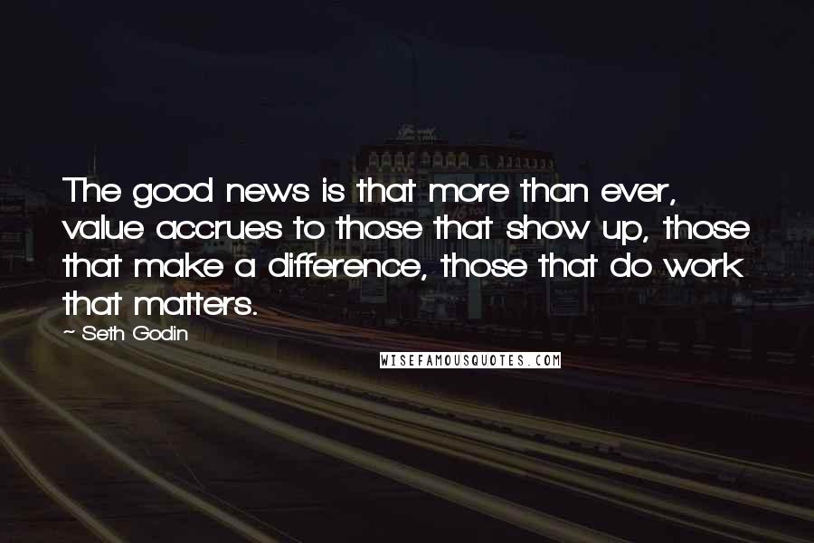 Seth Godin Quotes: The good news is that more than ever, value accrues to those that show up, those that make a difference, those that do work that matters.