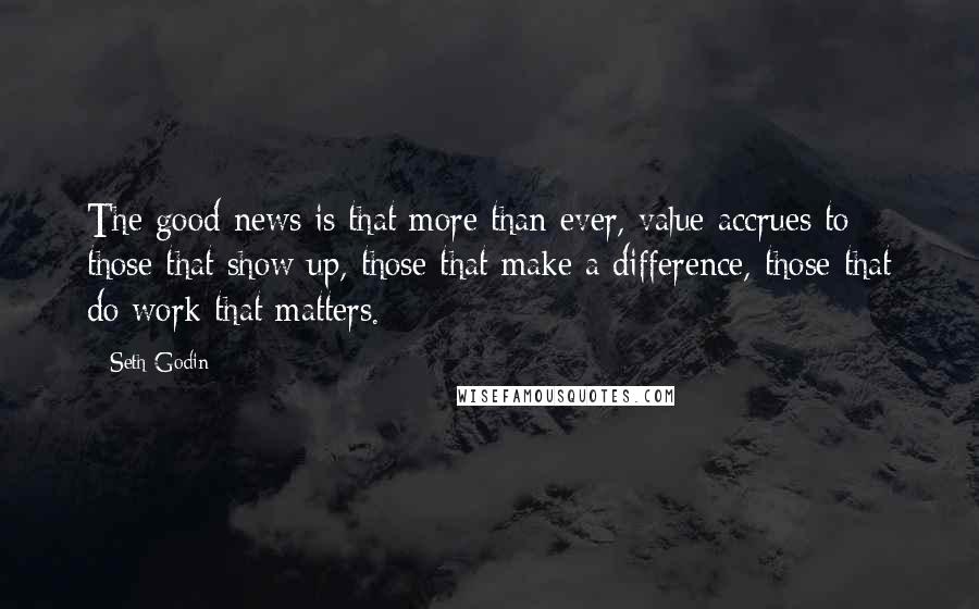 Seth Godin Quotes: The good news is that more than ever, value accrues to those that show up, those that make a difference, those that do work that matters.