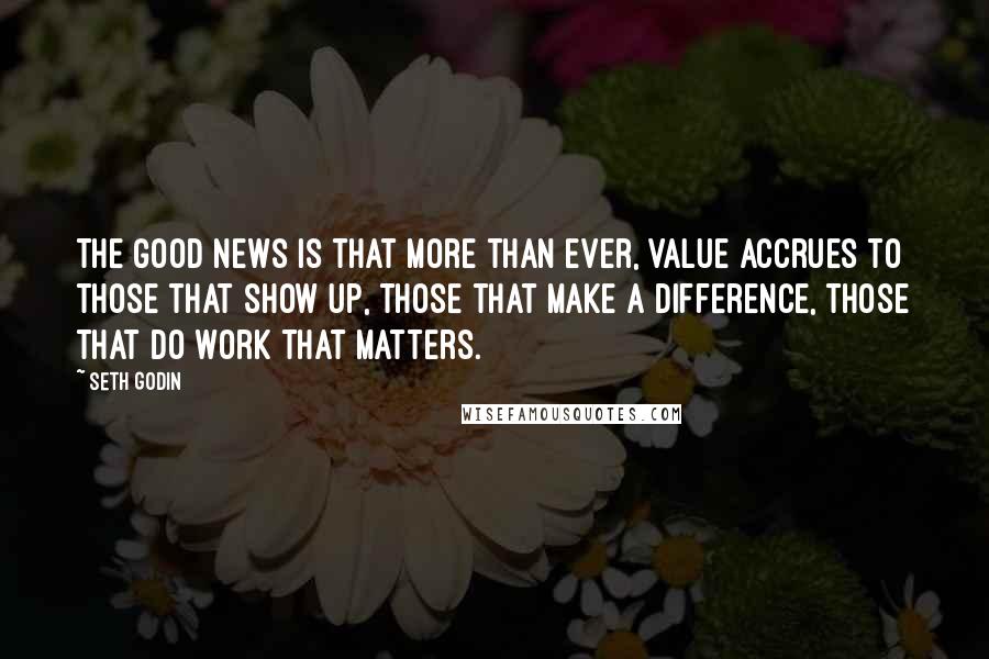 Seth Godin Quotes: The good news is that more than ever, value accrues to those that show up, those that make a difference, those that do work that matters.