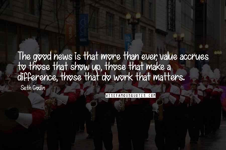 Seth Godin Quotes: The good news is that more than ever, value accrues to those that show up, those that make a difference, those that do work that matters.