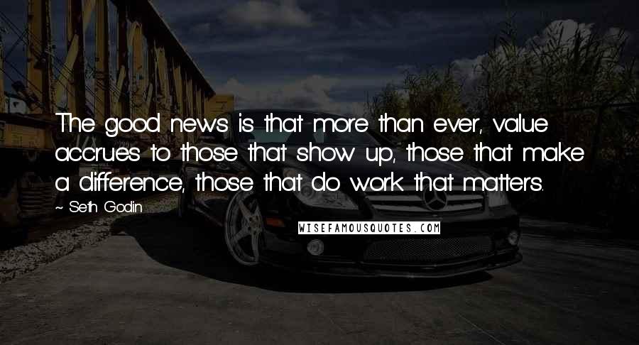 Seth Godin Quotes: The good news is that more than ever, value accrues to those that show up, those that make a difference, those that do work that matters.