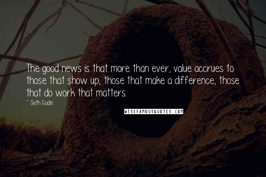 Seth Godin Quotes: The good news is that more than ever, value accrues to those that show up, those that make a difference, those that do work that matters.