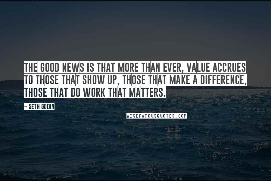 Seth Godin Quotes: The good news is that more than ever, value accrues to those that show up, those that make a difference, those that do work that matters.