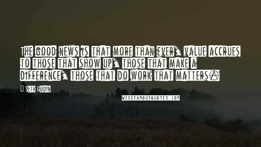 Seth Godin Quotes: The good news is that more than ever, value accrues to those that show up, those that make a difference, those that do work that matters.