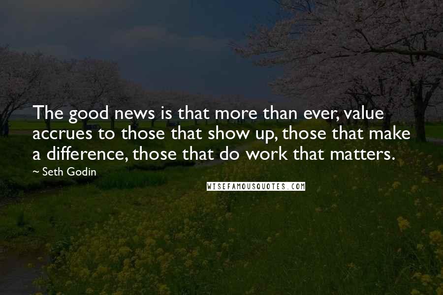 Seth Godin Quotes: The good news is that more than ever, value accrues to those that show up, those that make a difference, those that do work that matters.