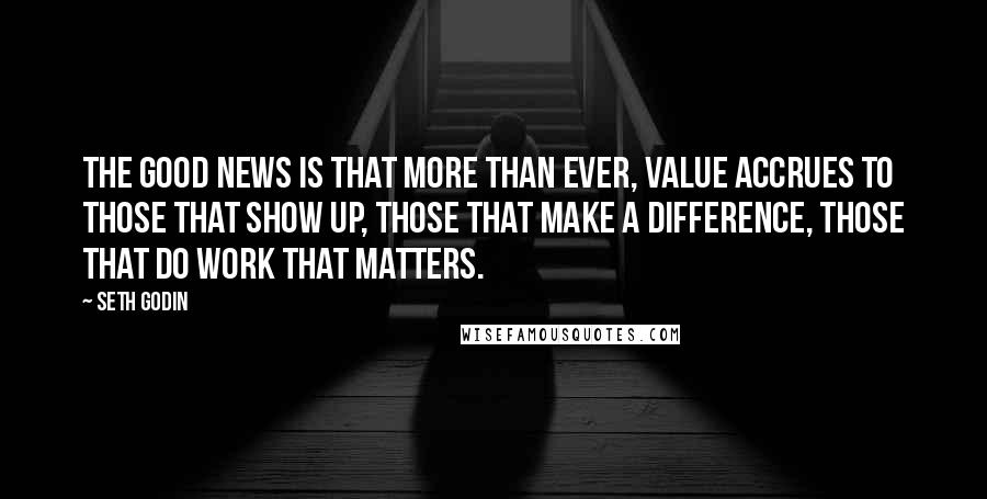 Seth Godin Quotes: The good news is that more than ever, value accrues to those that show up, those that make a difference, those that do work that matters.