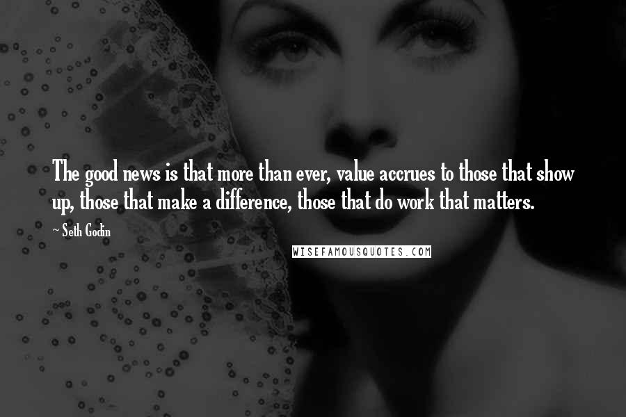 Seth Godin Quotes: The good news is that more than ever, value accrues to those that show up, those that make a difference, those that do work that matters.