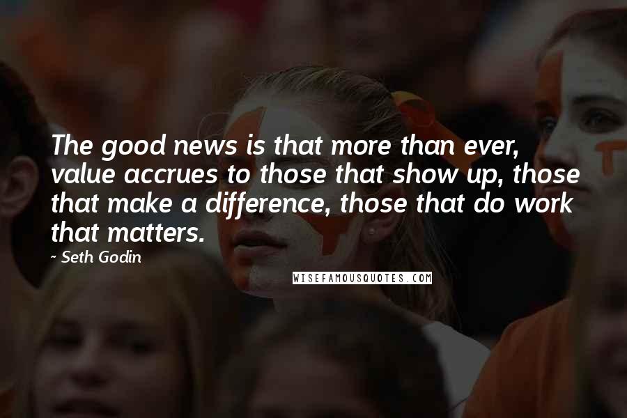 Seth Godin Quotes: The good news is that more than ever, value accrues to those that show up, those that make a difference, those that do work that matters.