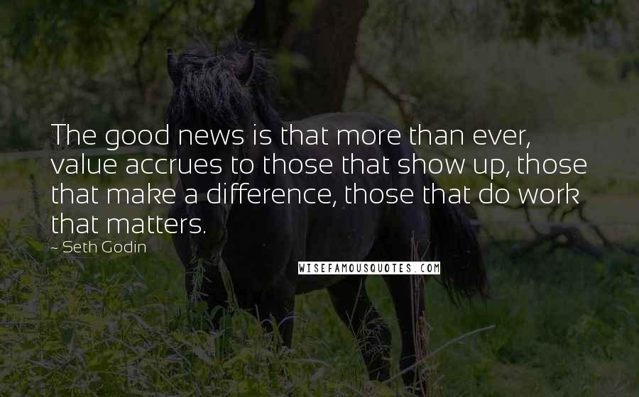 Seth Godin Quotes: The good news is that more than ever, value accrues to those that show up, those that make a difference, those that do work that matters.