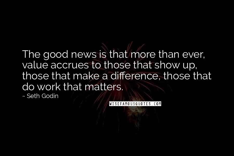 Seth Godin Quotes: The good news is that more than ever, value accrues to those that show up, those that make a difference, those that do work that matters.