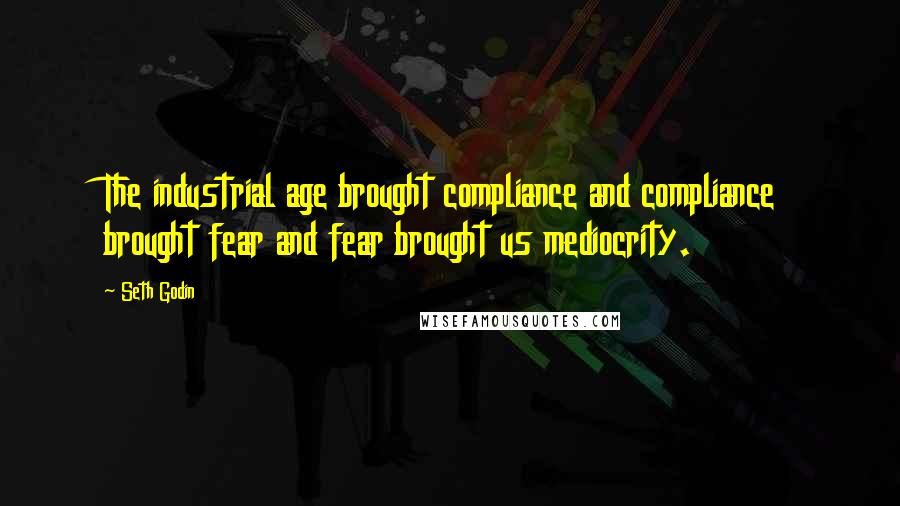 Seth Godin Quotes: The industrial age brought compliance and compliance brought fear and fear brought us mediocrity.