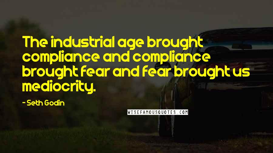 Seth Godin Quotes: The industrial age brought compliance and compliance brought fear and fear brought us mediocrity.