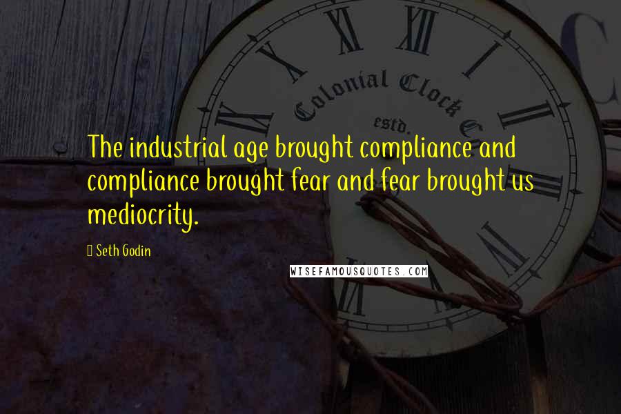 Seth Godin Quotes: The industrial age brought compliance and compliance brought fear and fear brought us mediocrity.