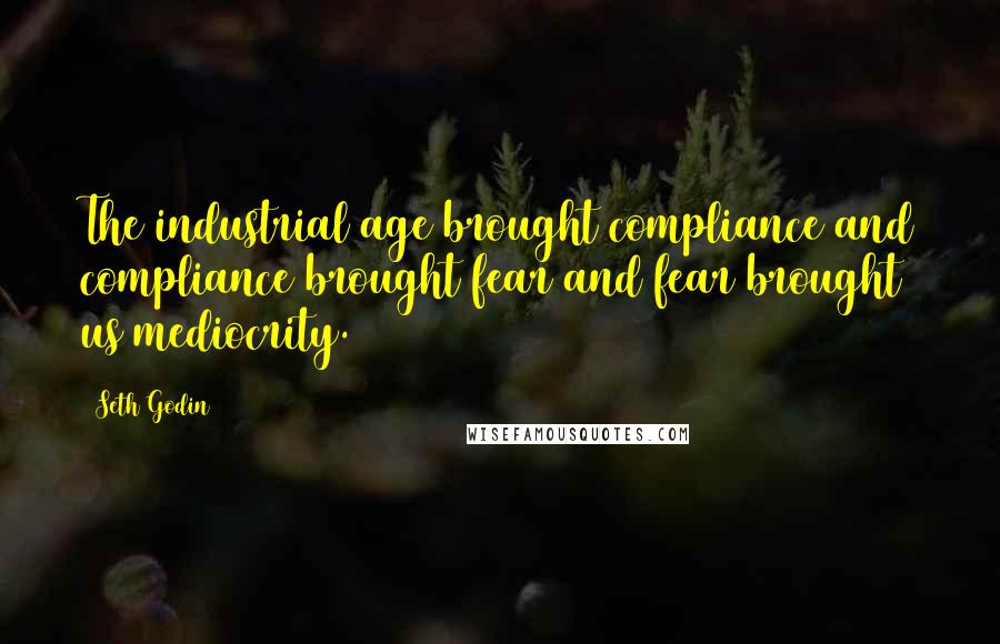 Seth Godin Quotes: The industrial age brought compliance and compliance brought fear and fear brought us mediocrity.