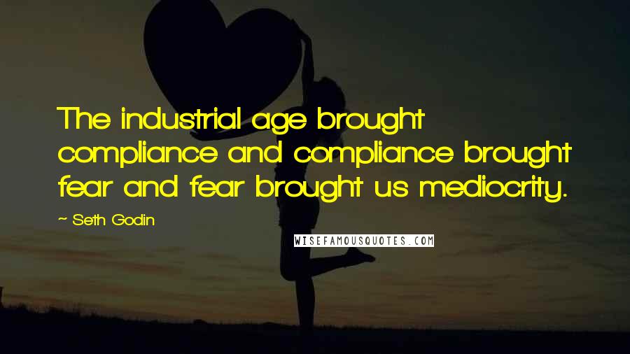 Seth Godin Quotes: The industrial age brought compliance and compliance brought fear and fear brought us mediocrity.