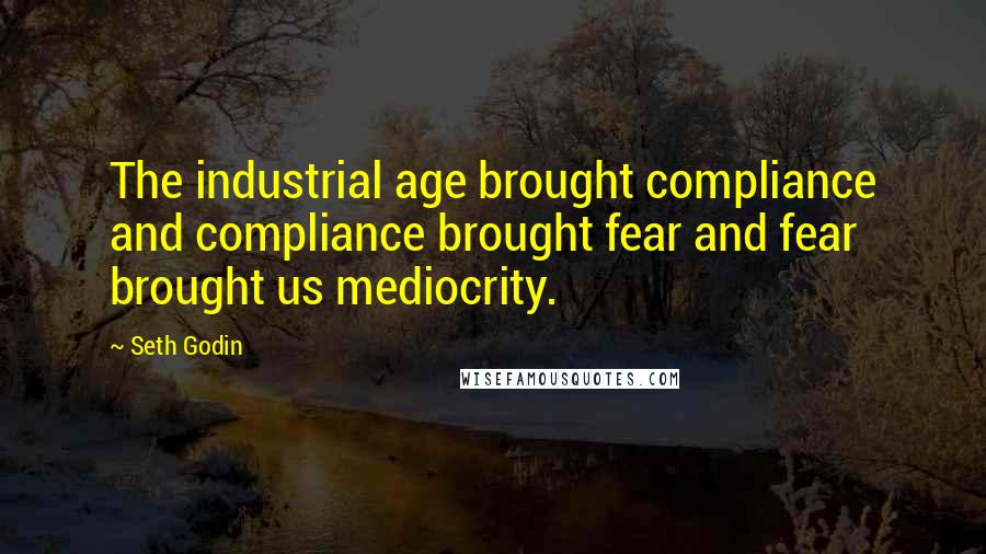 Seth Godin Quotes: The industrial age brought compliance and compliance brought fear and fear brought us mediocrity.