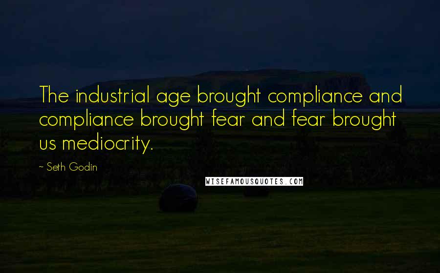 Seth Godin Quotes: The industrial age brought compliance and compliance brought fear and fear brought us mediocrity.