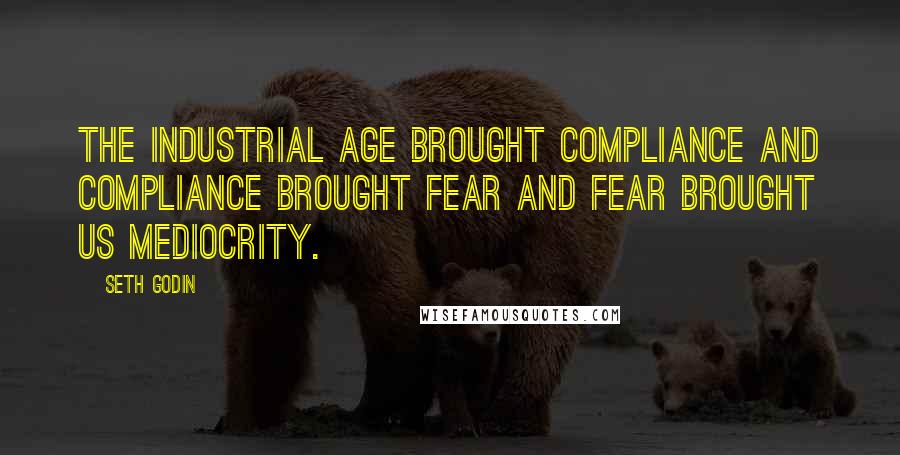 Seth Godin Quotes: The industrial age brought compliance and compliance brought fear and fear brought us mediocrity.