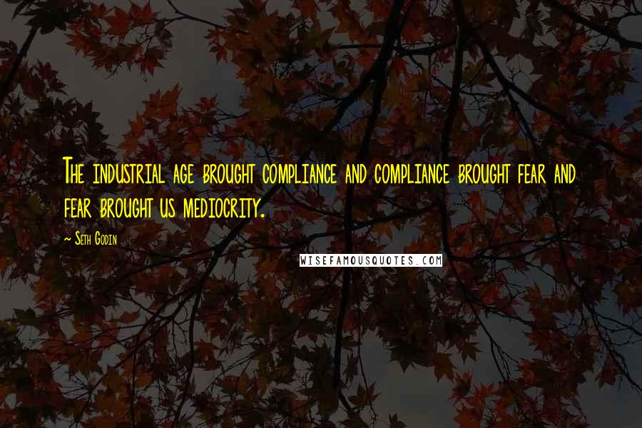 Seth Godin Quotes: The industrial age brought compliance and compliance brought fear and fear brought us mediocrity.