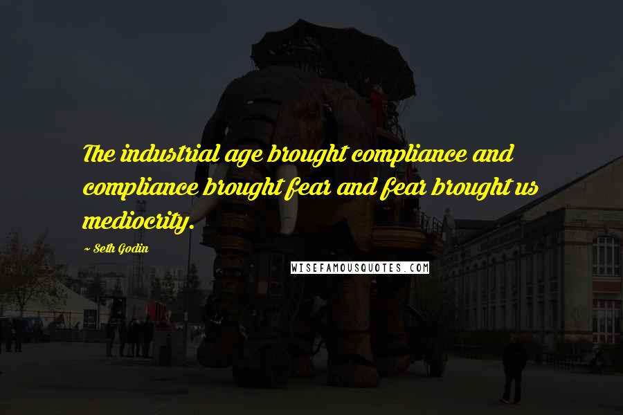 Seth Godin Quotes: The industrial age brought compliance and compliance brought fear and fear brought us mediocrity.