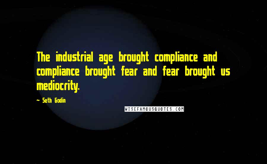 Seth Godin Quotes: The industrial age brought compliance and compliance brought fear and fear brought us mediocrity.