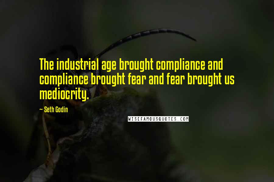 Seth Godin Quotes: The industrial age brought compliance and compliance brought fear and fear brought us mediocrity.
