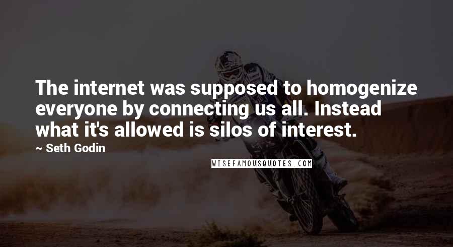 Seth Godin Quotes: The internet was supposed to homogenize everyone by connecting us all. Instead what it's allowed is silos of interest.