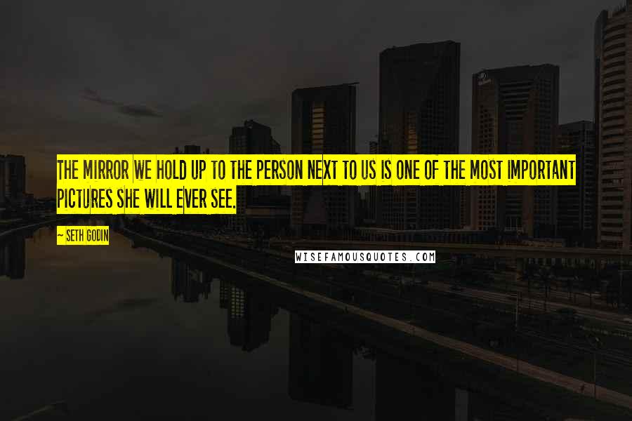 Seth Godin Quotes: The mirror we hold up to the person next to us is one of the most important pictures she will ever see.