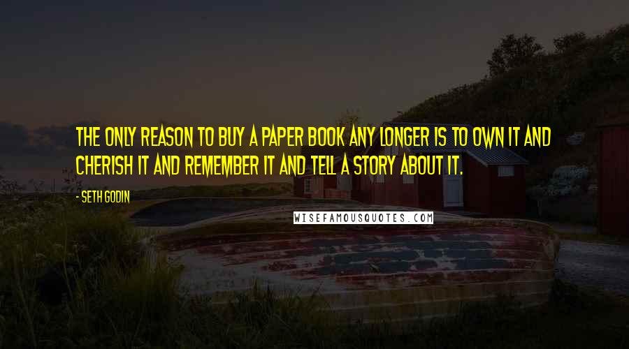 Seth Godin Quotes: The only reason to buy a paper book any longer is to own it and cherish it and remember it and tell a story about it.