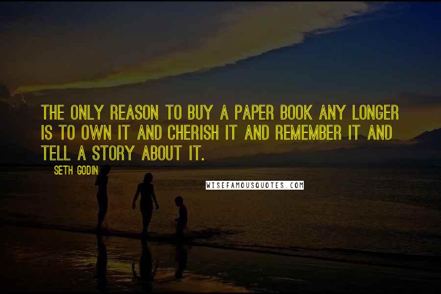 Seth Godin Quotes: The only reason to buy a paper book any longer is to own it and cherish it and remember it and tell a story about it.